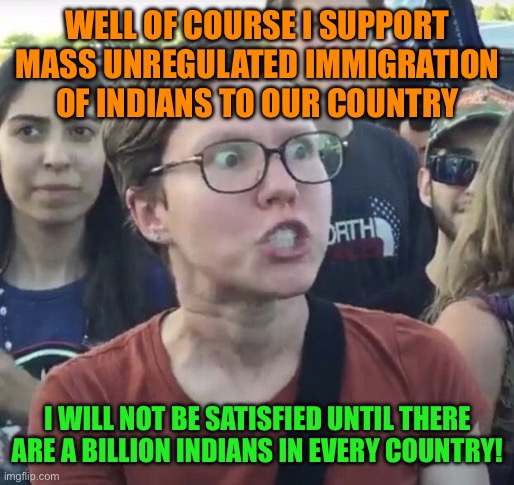 Triggered feminist | WELL OF COURSE I SUPPORT MASS UNREGULATED IMMIGRATION OF INDIANS TO OUR COUNTRY; I WILL NOT BE SATISFIED UNTIL THERE ARE A BILLION INDIANS IN EVERY COUNTRY! | image tagged in memes,leftist,immigration,indians,immigrants,india | made w/ Imgflip meme maker
