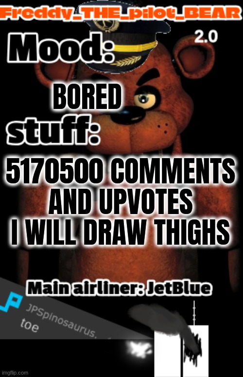 i wanna commit sucide right now (freddy the stupidpilot bear2.0) | BORED; 5170500 IS THE AMOUNT OF FOLLOWERS ON MSMG WHEN THIS POST IS MADE TIMES 400 HEHEHE; 5170500 COMMENTS AND UPVOTES I WILL DRAW THIGHS | image tagged in freddy the pilot bear2 0 temp | made w/ Imgflip meme maker