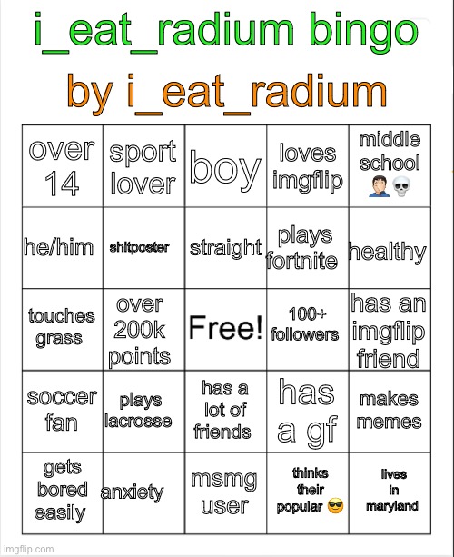 use template | by i_eat_radium; i_eat_radium bingo; boy; sport lover; middle school 🤦🏻‍♂️💀; over 14; loves imgflip; straight; he/him; healthy; plays fortnite; shitposter; 100+ followers; touches grass; has an imgflip friend; over 200k points; soccer fan; plays lacrosse; makes memes; has a gf; has a lot of friends; anxiety; lives in maryland; gets bored easily; msmg user; thinks their popular 😎 | image tagged in blank bingo | made w/ Imgflip meme maker