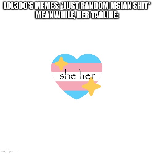 whipped up this quick meme | LOL300'S MEMES: *JUST RANDOM MSIAN SHIT*
MEANWHILE, HER TAGLINE:; she her | made w/ Imgflip meme maker