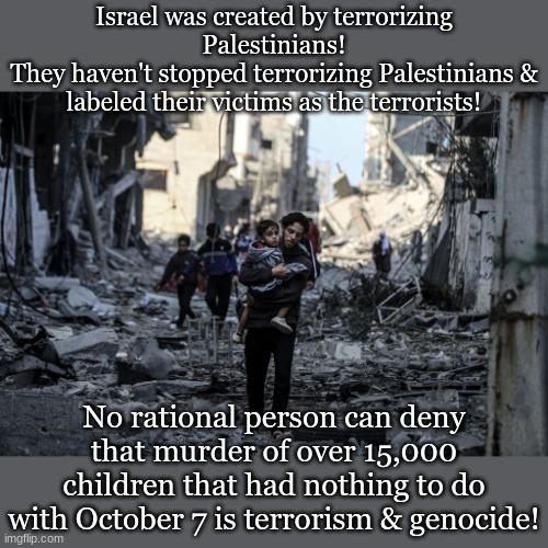 Israel was created by terrorizing Palestinians!
They haven't stopped terrorizing Palestinians & labeled their victims as the terrorists! No rational person can deny that murder of over 15,000 children that had nothing to do with October 7 is terrorism & genocide! | made w/ Imgflip meme maker