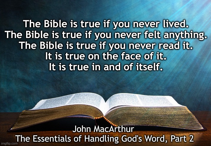 The Bible is True | The Bible is true if you never lived.
The Bible is true if you never felt anything.
The Bible is true if you never read it.
It is true on the face of it.
It is true in and of itself. John MacArthur 
The Essentials of Handling God's Word, Part 2 | image tagged in bible,macarthur | made w/ Imgflip meme maker