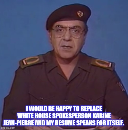 Baghdad Bob | I WOULD BE HAPPY TO REPLACE WHITE HOUSE SPOKESPERSON KARINE JEAN-PIERRE AND MY RESUME SPEAKS FOR ITSELF. | image tagged in baghdad bob | made w/ Imgflip meme maker