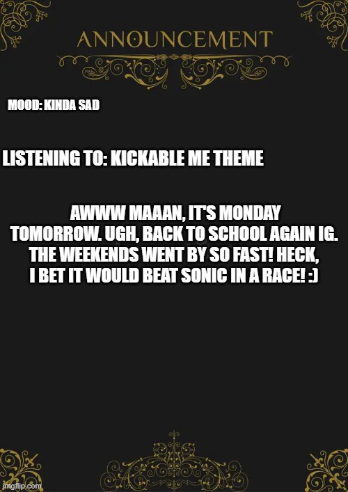 idk | MOOD: KINDA SAD; LISTENING TO: KICKABLE ME THEME; AWWW MAAAN, IT'S MONDAY TOMORROW. UGH, BACK TO SCHOOL AGAIN IG. THE WEEKENDS WENT BY SO FAST! HECK, I BET IT WOULD BEAT SONIC IN A RACE! :) | image tagged in huh | made w/ Imgflip meme maker