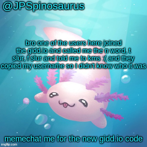 JPSpinosaurus axolotl temp v2 | bro one of the users here joined the gidd.io and called me the n word, t slur, f slur and told me to kms :( and they copied my username so I didn't know who it was; memechat me for the new gidd.io code | image tagged in jpspinosaurus axolotl temp v2 | made w/ Imgflip meme maker