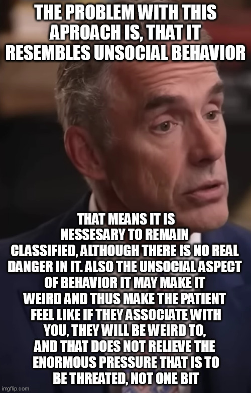 THE PROBLEM WITH THIS APROACH IS, THAT IT RESEMBLES UNSOCIAL BEHAVIOR; THAT MEANS IT IS NESSESARY TO REMAIN 
CLASSIFIED, ALTHOUGH THERE IS NO REAL 
DANGER IN IT. ALSO THE UNSOCIAL ASPECT 
OF BEHAVIOR IT MAY MAKE IT 
WEIRD AND THUS MAKE THE PATIENT 
FEEL LIKE IF THEY ASSOCIATE WITH
YOU, THEY WILL BE WEIRD TO, 
AND THAT DOES NOT RELIEVE THE 
ENORMOUS PRESSURE THAT IS TO
BE THREATED, NOT ONE BIT | made w/ Imgflip meme maker