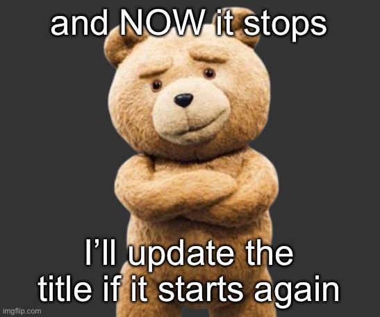 ted png | and NOW it stops; I’ll update the title if it starts again | image tagged in ted png | made w/ Imgflip meme maker