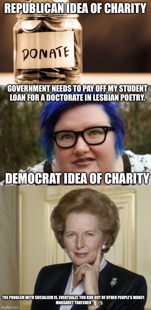 Government has no business being involved in charity | REPUBLICAN IDEA OF CHARITY; GOVERNMENT NEEDS TO PAY OFF MY STUDENT LOAN FOR A DOCTORATE IN LESBIAN POETRY. DEMOCRAT IDEA OF CHARITY; THE PROBLEM WITH SOCIALISM IS, EVENTUALLY, YOU RUN OUT OF OTHER PEOPLE’S MONEY.

MARGARET THATCHER | image tagged in charity donate,400 lb blue haired ham planet,margaret thatcher | made w/ Imgflip meme maker