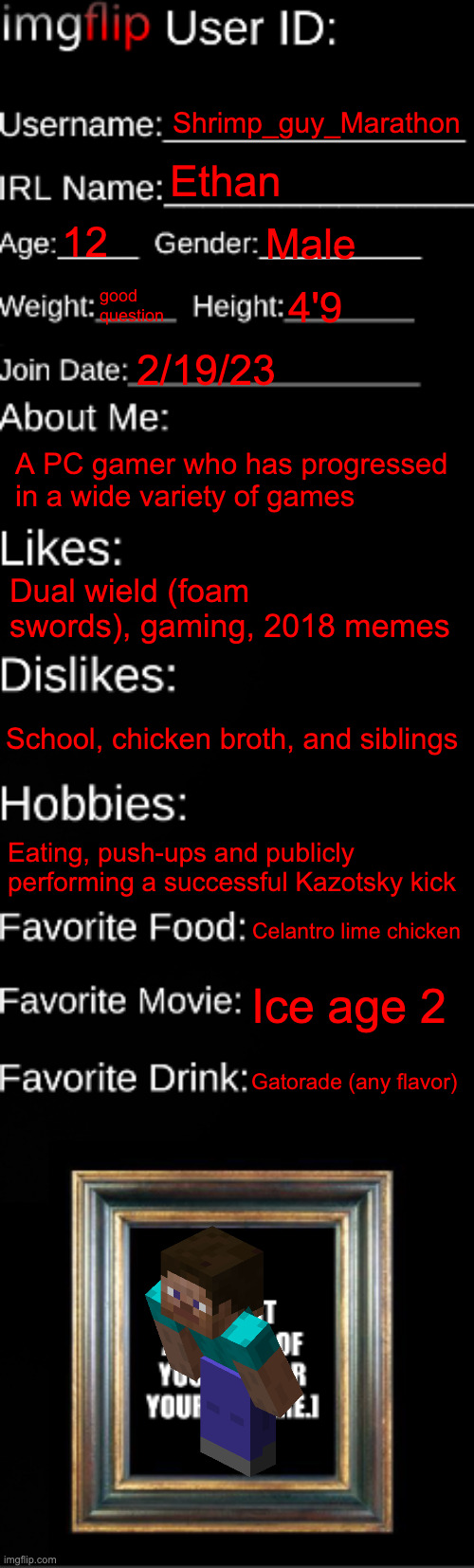 my profile | Shrimp_guy_Marathon; Ethan; 12; Male; good question; 4'9; 2/19/23; A PC gamer who has progressed in a wide variety of games; Dual wield (foam swords), gaming, 2018 memes; School, chicken broth, and siblings; Eating, push-ups and publicly performing a successful Kazotsky kick; Celantro lime chicken; Ice age 2; Gatorade (any flavor) | image tagged in imgflip id card | made w/ Imgflip meme maker