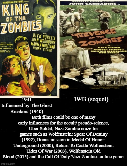 King Of The Zombies and Revenge Of The Zombies | 1943 (sequel); Both films could be one of many early influences for the occult/ pseudo-science, Uber Soldat, Nazi Zombie craze for games such as Wolfenstein: Spear Of Destiny (1992), Bonus mission in Medal Of Honor: Underground (2000), Return To Castle Wolfenstein: Tides Of War (2003), Wolfenstein Old Blood (2015) and the Call Of Duty Nazi Zombies online game. | image tagged in king of the zombies,dick purcell,joan woodbury,revenge of the zombies,john carradine,gale storm | made w/ Imgflip meme maker