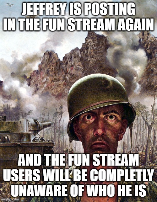 1000 yard stare | JEFFREY IS POSTING IN THE FUN STREAM AGAIN; AND THE FUN STREAM USERS WILL BE COMPLETLY UNAWARE OF WHO HE IS | image tagged in 1000 yard stare | made w/ Imgflip meme maker
