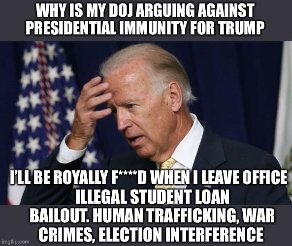 Every Red state AG could be going after Biden when he leaves office. | WHY IS MY DOJ ARGUING AGAINST PRESIDENTIAL IMMUNITY FOR TRUMP; I’LL BE ROYALLY F****D WHEN I LEAVE OFFICE; ILLEGAL STUDENT LOAN BAILOUT. HUMAN TRAFFICKING, WAR CRIMES, ELECTION INTERFERENCE | image tagged in joe biden worries,presidential immunity,doj against,red state ags | made w/ Imgflip meme maker