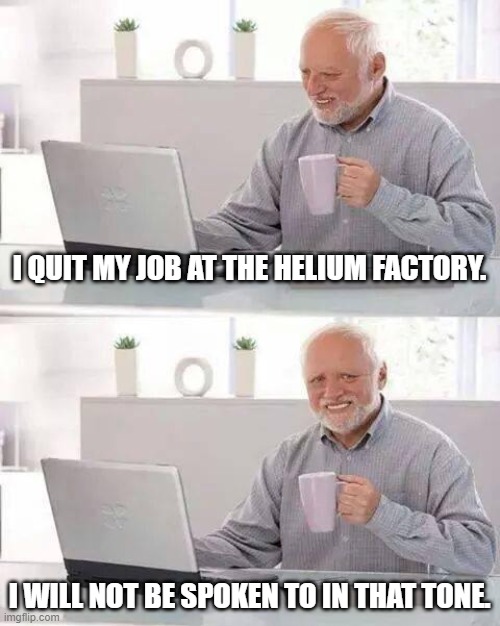Hide the Pain Harold Meme | I QUIT MY JOB AT THE HELIUM FACTORY. I WILL NOT BE SPOKEN TO IN THAT TONE. | image tagged in memes,hide the pain harold | made w/ Imgflip meme maker