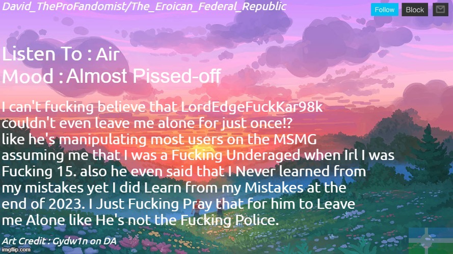 Idk anymore, How could we came from entertaining ourselves to straight-up attacking each other and offending someone.. | Air; Almost Pissed-off; I can't fucking believe that LordEdgeFuckKar98k 
couldn't even leave me alone for just once!?
like he's manipulating most users on the MSMG 
assuming me that I was a Fucking Underaged when Irl I was 
Fucking 15. also he even said that I Never learned from
my mistakes yet I did Learn from my Mistakes at the 
end of 2023. I Just Fucking Pray that for him to Leave 
me Alone like He's not the Fucking Police. | image tagged in new and better eroican federal republic's announcement | made w/ Imgflip meme maker