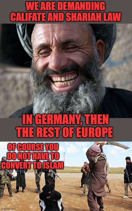 If you haven’t figured it out by now, the globalists are evil.  https://twitter.com/sentdefender/status/1784321797376106761 | WE ARE DEMANDING CALIFATE AND SHARIAH LAW; IN GERMANY, THEN THE REST OF EUROPE; OF COURSE YOU DO NOT HAVE TO CONVERT TO ISLAM | image tagged in laughing terrorist,isis beheading,sharia,califate,germany,europe | made w/ Imgflip meme maker