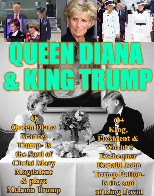 Queen Diana and King Trump | QUEEN DIANA 
& KING TRUMP; Q 
Queen Diana Frances Trump- is the Soul of Christ Mary Magdalene & plays Melania Trump; Q+ 
King, 
President & 
World $ Exchequer 
Donald John Trump Patton- is the soul of King David | image tagged in queen diana,q,trump,king trump,diana and trump | made w/ Imgflip meme maker