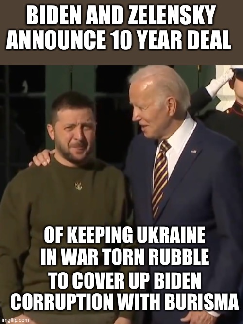 That 10 year deal should keep Biden out of prison until he passes away. Joe’s never ending war. | BIDEN AND ZELENSKY ANNOUNCE 10 YEAR DEAL; OF KEEPING UKRAINE IN WAR TORN RUBBLE; TO COVER UP BIDEN CORRUPTION WITH BURISMA | image tagged in biden zelensky,10 year,deal,corruption,burisma | made w/ Imgflip meme maker