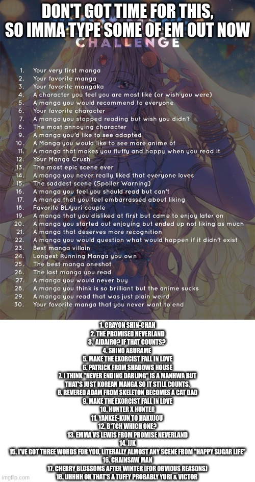 30-day manga challenge | DON'T GOT TIME FOR THIS, SO IMMA TYPE SOME OF EM OUT NOW; 1. CRAYON SHIN-CHAN
2. THE PROMISED NEVERLAND
3.  AIDAIRO? IF THAT COUNTS? 
4. SHINO ABURAME 
5. MAKE THE EXORCIST FALL IN LOVE
6. PATRICK FROM SHADOWS HOUSE
7. I THINK "NEVER ENDING DARLING" IS A MANHWA BUT THAT'S JUST KOREAN MANGA SO IT STILL COUNTS.
8. REVERED ADAM FROM SKELETON BECOMES A CAT DAD
9. MAKE THE EXORCIST FALL IN LOVE
10. HUNTER X HUNTER
11. YANKEE-KUN TO HAKUJOU 
12. B*TCH WHICH ONE?
13. EMMA VS LEWIS FROM PROMISE NEVERLAND
14. JJK
15. I'VE GOT THREE WORDS FOR YOU, LITERALLY ALMOST ANY SCENE FROM "HAPPY SUGAR LIFE"
16. CHAINSAW MAN
17. CHERRY BLOSSOMS AFTER WINTER (FOR OBVIOUS REASONS)
18. UHHHH OK THAT'S A TUFFY PROBABLY YURI & VICTOR | image tagged in 30 day manga challenge,manga,anime | made w/ Imgflip meme maker