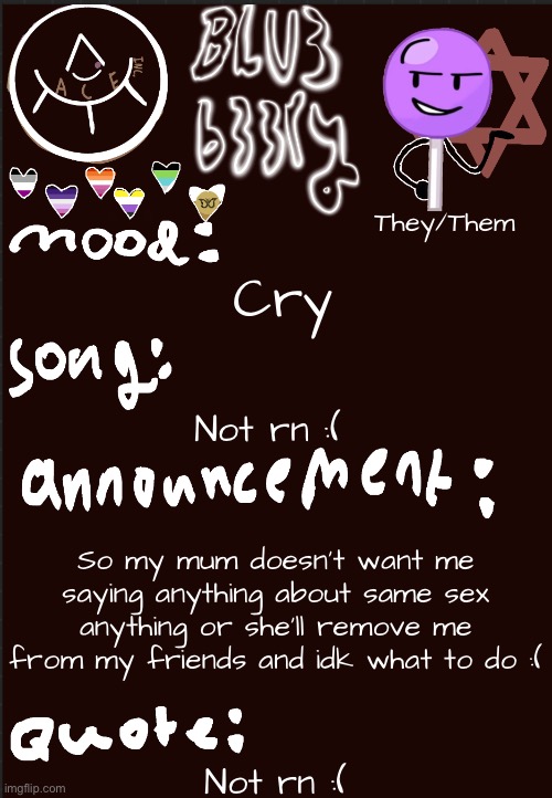 Blu3’s announcement temp | They/Them; Cry; Not rn :(; So my mum doesn’t want me saying anything about same sex anything or she’ll remove me from my friends and idk what to do :(; Not rn :( | image tagged in blu3 s announcement temp | made w/ Imgflip meme maker