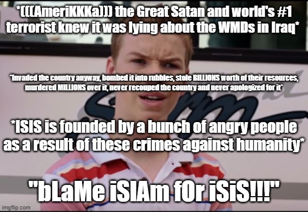 *(((AmeriKKKa))) the Great Satan and world's #1
terrorist knew it was lying about the WMDs in Iraq* "bLaMe iSlAm fOr iSiS!!!" *Invaded the c | image tagged in you guys are getting paid | made w/ Imgflip meme maker
