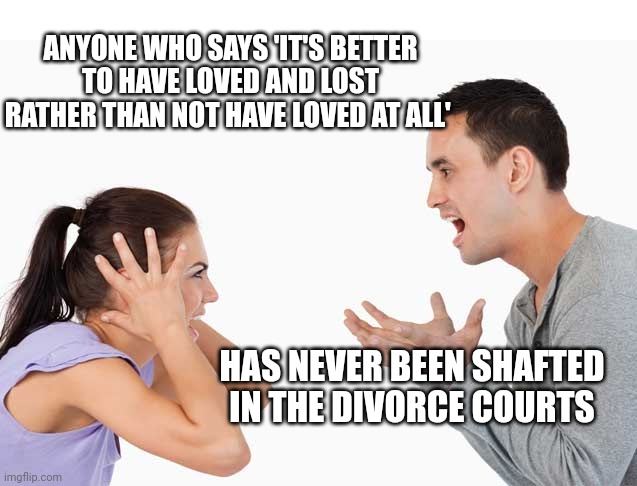 Argument | ANYONE WHO SAYS 'IT'S BETTER TO HAVE LOVED AND LOST RATHER THAN NOT HAVE LOVED AT ALL'; HAS NEVER BEEN SHAFTED IN THE DIVORCE COURTS | image tagged in argument | made w/ Imgflip meme maker