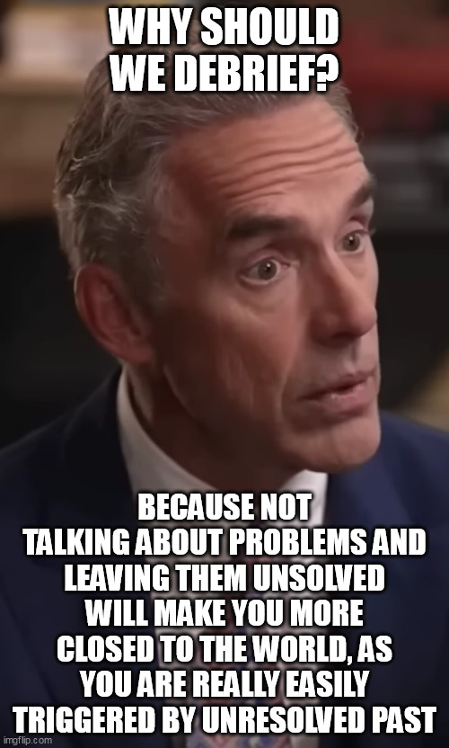 WHY SHOULD WE DEBRIEF? BECAUSE NOT TALKING ABOUT PROBLEMS AND LEAVING THEM UNSOLVED WILL MAKE YOU MORE CLOSED TO THE WORLD, AS YOU ARE REALLY EASILY TRIGGERED BY UNRESOLVED PAST | made w/ Imgflip meme maker