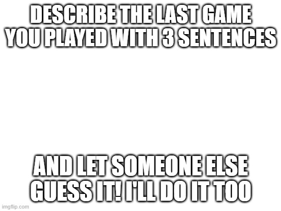 Blank White Template | DESCRIBE THE LAST GAME YOU PLAYED WITH 3 SENTENCES; AND LET SOMEONE ELSE GUESS IT! I'LL DO IT TOO | image tagged in blank white template | made w/ Imgflip meme maker