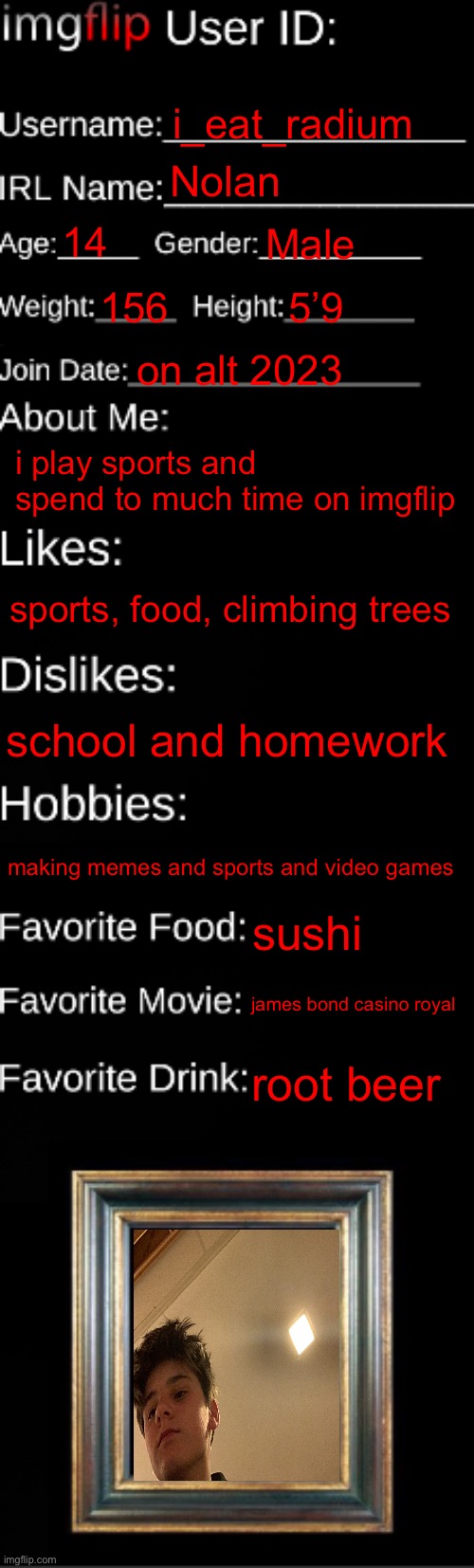 imgflip ID Card | i_eat_radium; Nolan; 14; Male; 156; 5’9; on alt 2023; i play sports and spend to much time on imgflip; sports, food, climbing trees; school and homework; making memes and sports and video games; sushi; james bond casino royal; root beer | image tagged in imgflip id card | made w/ Imgflip meme maker