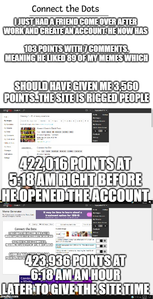 imgflip is biased and not abiding by their own TOS/rules of operation political bias! | I JUST HAD A FRIEND COME OVER AFTER WORK AND CREATE AN ACCOUNT. HE NOW HAS; 103 POINTS WITH 7 COMMENTS. MEANING HE LIKED 89 OF MY MEMES WHICH; SHOULD HAVE GIVEN ME 3,560 POINTS..THE SITE IS RIGGED PEOPLE; 422,016 POINTS AT 5:18 AM RIGHT BEFORE HE OPENED THE ACCOUNT; 423,936 POINTS AT 6:18 AM AN HOUR LATER TO GIVE THE SITE TIME | image tagged in imgflip,imgflip points,imgflip community,imgflip users,bias,tos | made w/ Imgflip meme maker