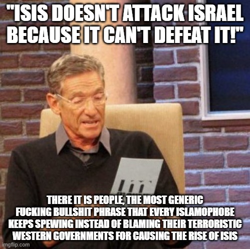 "ISIS DOESN'T ATTACK ISRAEL BECAUSE IT CAN'T DEFEAT IT!" THERE IT IS PEOPLE, THE MOST GENERIC FUCKING BULLSHIT PHRASE THAT EVERY ISLAMOPHOBE | image tagged in memes,maury lie detector | made w/ Imgflip meme maker