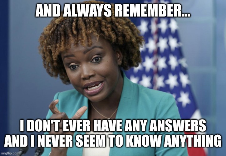 Remember kids, the person who is supposed to give the answers never has any answers and they never know anything. | AND ALWAYS REMEMBER... I DON'T EVER HAVE ANY ANSWERS AND I NEVER SEEM TO KNOW ANYTHING | image tagged in press secretary karine jean-pierre | made w/ Imgflip meme maker