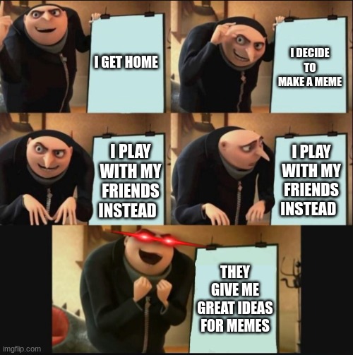 somewhat true in my case | I GET HOME; I DECIDE TO MAKE A MEME; I PLAY WITH MY FRIENDS INSTEAD; I PLAY WITH MY FRIENDS INSTEAD; THEY GIVE ME GREAT IDEAS FOR MEMES | image tagged in 5 panel gru meme | made w/ Imgflip meme maker