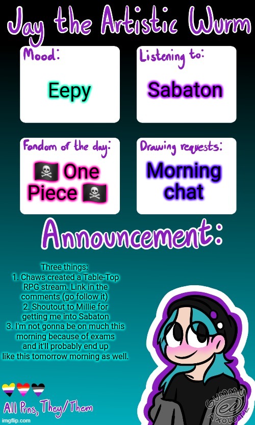 Eeeeee (ALSO GO LISTEN TO MR KITTY RIGHT NOW CUZ HE'S AWESOME. SHOUTOUT TO SYLVIA) | Sabaton; Eepy; 🏴‍☠️ One Piece 🏴‍☠️; Morning chat; Three things: 
1. Chaws created a Table-Top RPG stream. Link in the comments (go follow it) 
2. Shoutout to Millie for getting me into Sabaton
3. I'm not gonna be on much this morning because of exams and it'll probably end up like this tomorrow morning as well. | image tagged in jay's announcement temp made by the legendary gummy_axolotl | made w/ Imgflip meme maker