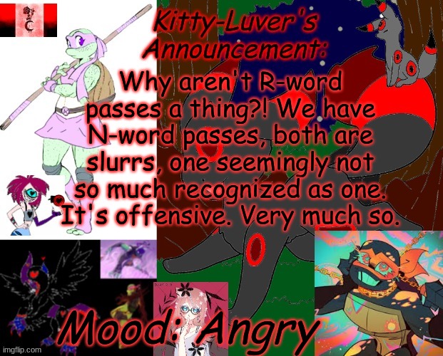 I was thinking, now I'm Pissed off | Why aren't R-word passes a thing?! We have N-word passes, both are slurrs, one seemingly not so much recognized as one. It's offensive. Very much so. Mood: Angry | image tagged in kitty-luver's temp 2 | made w/ Imgflip meme maker