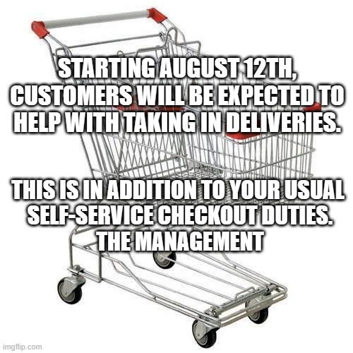 Shopping | STARTING AUGUST 12TH, CUSTOMERS WILL BE EXPECTED TO HELP WITH TAKING IN DELIVERIES. THIS IS IN ADDITION TO YOUR USUAL 
SELF-SERVICE CHECKOUT DUTIES.
THE MANAGEMENT | image tagged in shopping cart | made w/ Imgflip meme maker