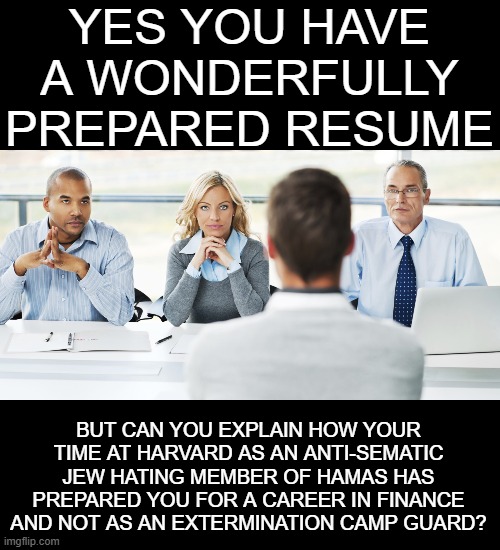 Yep | YES YOU HAVE A WONDERFULLY PREPARED RESUME; BUT CAN YOU EXPLAIN HOW YOUR TIME AT HARVARD AS AN ANTI-SEMATIC JEW HATING MEMBER OF HAMAS HAS PREPARED YOU FOR A CAREER IN FINANCE AND NOT AS AN EXTERMINATION CAMP GUARD? | image tagged in democrats,hamas,harvard | made w/ Imgflip meme maker