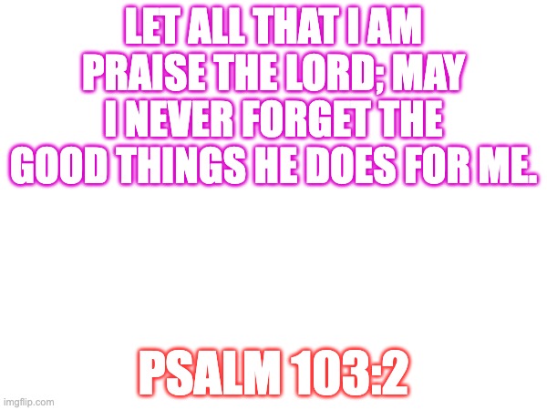 LET ALL THAT I AM PRAISE THE LORD; MAY I NEVER FORGET THE GOOD THINGS HE DOES FOR ME. PSALM 103:2 | image tagged in bible verse,god | made w/ Imgflip meme maker