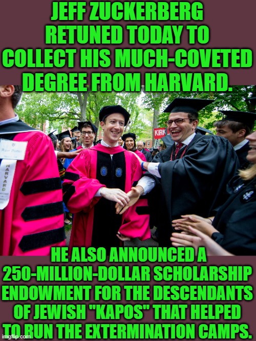 Oh please let me be in the club said Jeff | JEFF ZUCKERBERG RETUNED TODAY TO COLLECT HIS MUCH-COVETED DEGREE FROM HARVARD. HE ALSO ANNOUNCED A 250-MILLION-DOLLAR SCHOLARSHIP ENDOWMENT FOR THE DESCENDANTS OF JEWISH "KAPOS" THAT HELPED TO RUN THE EXTERMINATION CAMPS. | image tagged in democrats,harvard,hamas | made w/ Imgflip meme maker