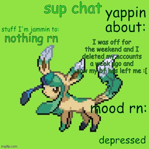 Unknown Leafeon | I was off for the weekend and I deleted my accounts a week ago and now my bf has left me :[; nothing rn; depressed | image tagged in new annoucment template | made w/ Imgflip meme maker