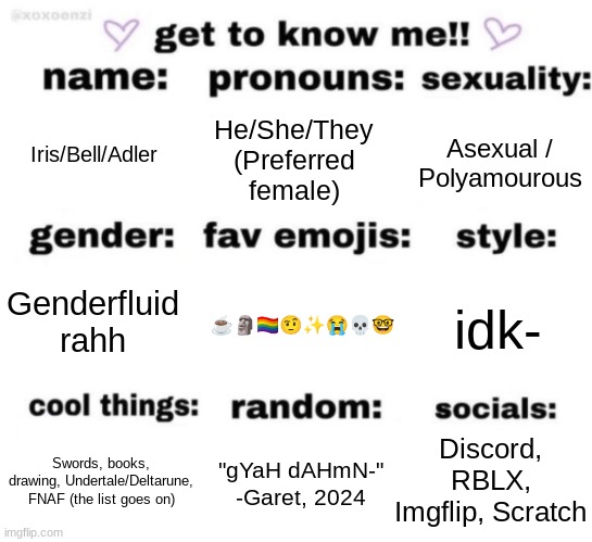 rAhHhH | Iris/Bell/Adler; He/She/They
(Preferred female); Asexual / Polyamourous; ☕🗿🏳‍🌈🤨✨😭💀🤓; idk-; Genderfluid
rahh; Discord, RBLX, Imgflip, Scratch; "gYaH dAHmN-"
-Garet, 2024; Swords, books, drawing, Undertale/Deltarune, FNAF (the list goes on) | image tagged in get to know me but better | made w/ Imgflip meme maker