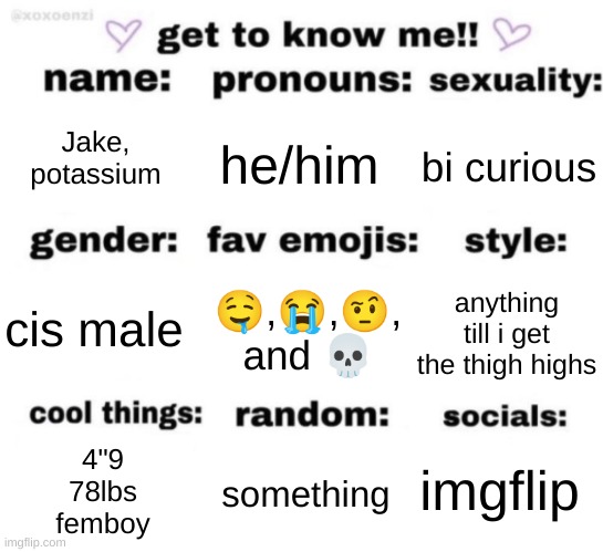 get to know me but better | Jake, potassium; he/him; bi curious; 🤤,😭,🤨, and 💀; anything till i get the thigh highs; cis male; imgflip; something; 4"9
78lbs
femboy | image tagged in get to know me but better | made w/ Imgflip meme maker