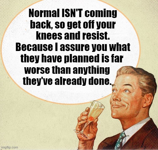 Normal ISN'T coming back. | Normal ISN'T coming back, so get off your knees and resist. Because I assure you what they have planned is far; worse than anything they've already done. | image tagged in politics,democrats,biden admin,uniparty,deep state | made w/ Imgflip meme maker