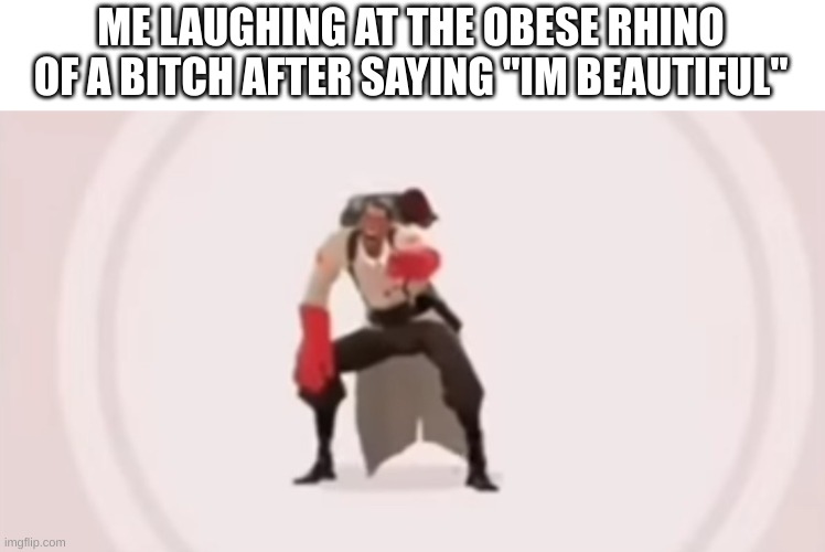 low quality medic laughing | ME LAUGHING AT THE OBESE RHINO OF A BITCH AFTER SAYING "IM BEAUTIFUL" | image tagged in low quality medic laughing | made w/ Imgflip meme maker