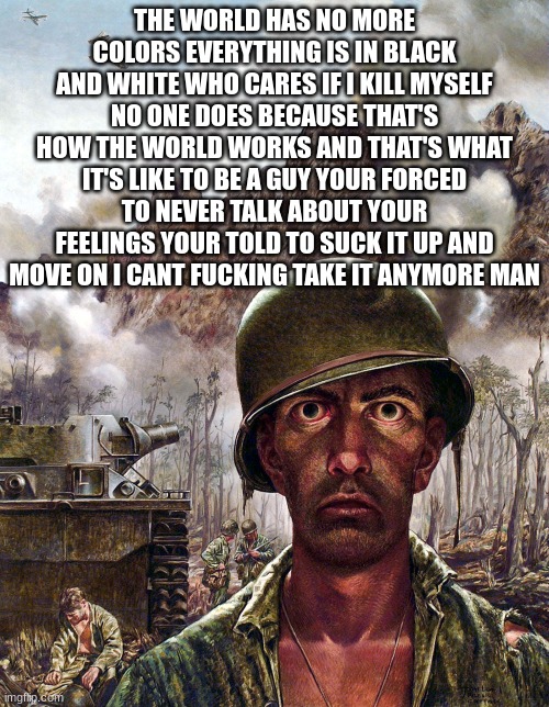 everything has become wore all of the colors of the world rapidly fade | THE WORLD HAS NO MORE COLORS EVERYTHING IS IN BLACK AND WHITE WHO CARES IF I KILL MYSELF NO ONE DOES BECAUSE THAT'S HOW THE WORLD WORKS AND THAT'S WHAT IT'S LIKE TO BE A GUY YOUR FORCED TO NEVER TALK ABOUT YOUR FEELINGS YOUR TOLD TO SUCK IT UP AND MOVE ON I CANT FUCKING TAKE IT ANYMORE MAN | image tagged in 1000 yard stare,killing myself | made w/ Imgflip meme maker