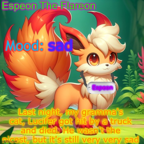 just sad :( | sad; Last night, my gramma's cat, Lucifer got hit by a truck and died. He wasn't the nicest, but it's still very very sad | image tagged in espeon the flareon's announcment | made w/ Imgflip meme maker