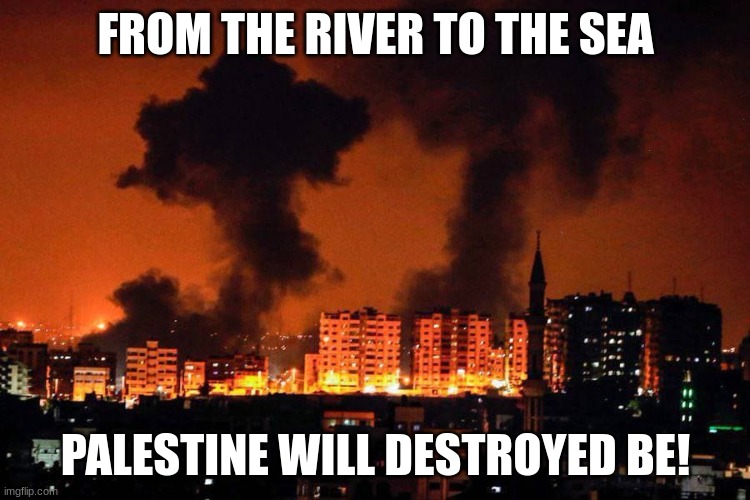 Down with Palestine! | FROM THE RIVER TO THE SEA; PALESTINE WILL DESTROYED BE! | image tagged in gaza bombing by the idf | made w/ Imgflip meme maker