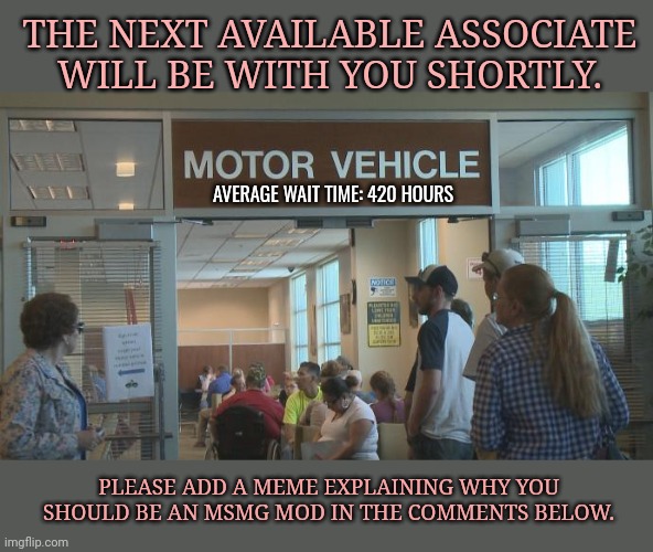 May 2024 MSMG mod application | THE NEXT AVAILABLE ASSOCIATE WILL BE WITH YOU SHORTLY. AVERAGE WAIT TIME: 420 HOURS; PLEASE ADD A MEME EXPLAINING WHY YOU SHOULD BE AN MSMG MOD IN THE COMMENTS BELOW. | image tagged in dmv,mod,application,stand in line | made w/ Imgflip meme maker