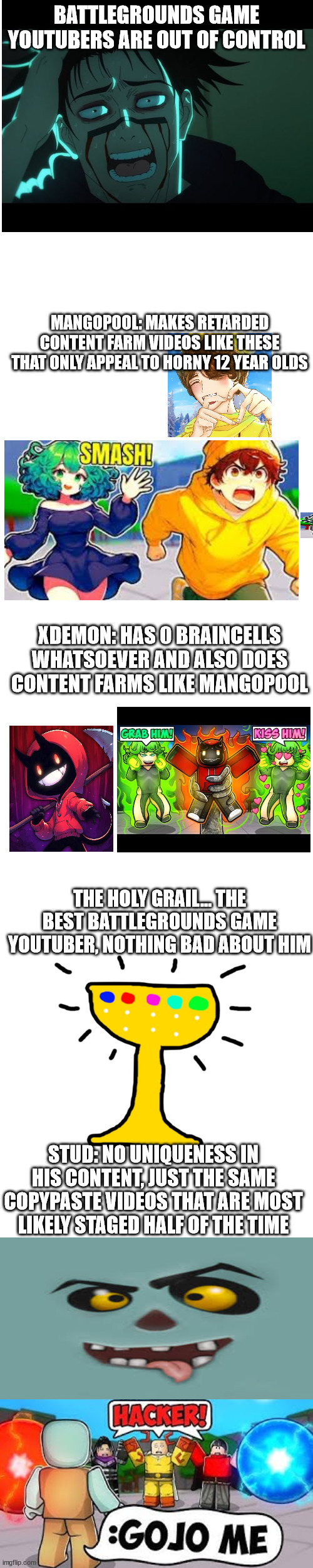 i am so sick of this crap | BATTLEGROUNDS GAME YOUTUBERS ARE OUT OF CONTROL; MANGOPOOL: MAKES RETARDED CONTENT FARM VIDEOS LIKE THESE THAT ONLY APPEAL TO HORNY 12 YEAR OLDS; XDEMON: HAS 0 BRAINCELLS WHATSOEVER AND ALSO DOES CONTENT FARMS LIKE MANGOPOOL; THE HOLY GRAIL... THE BEST BATTLEGROUNDS GAME YOUTUBER, NOTHING BAD ABOUT HIM; STUD: NO UNIQUENESS IN HIS CONTENT, JUST THE SAME COPYPASTE VIDEOS THAT ARE MOST LIKELY STAGED HALF OF THE TIME | image tagged in roblox,so tired,gen alpha,stupid people | made w/ Imgflip meme maker