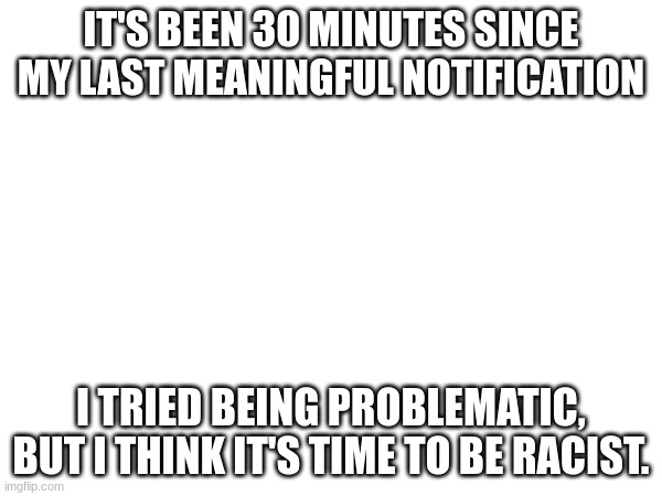 /J, I will never be (intentionally) racist | IT'S BEEN 30 MINUTES SINCE MY LAST MEANINGFUL NOTIFICATION; I TRIED BEING PROBLEMATIC, BUT I THINK IT'S TIME TO BE RACIST. | image tagged in announcement | made w/ Imgflip meme maker