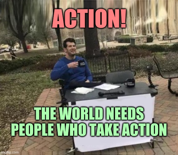 Change My Mind Upgrade 2 | ACTION! THE WORLD NEEDS PEOPLE WHO TAKE ACTION | image tagged in change my mind upgrade 2 | made w/ Imgflip meme maker
